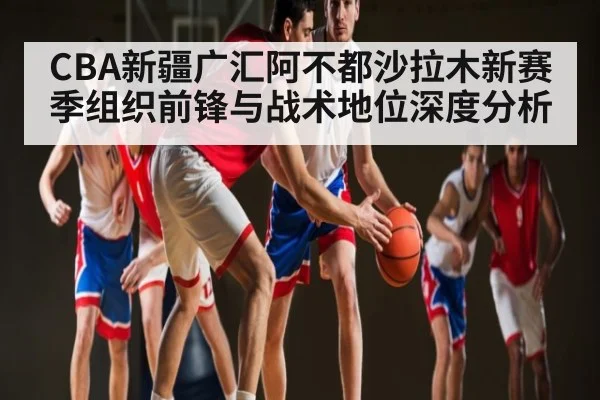 CBA新疆广汇阿不都沙拉木新赛季组织前锋与战术地位深度分析
